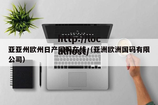 亚亚州欧州日产国码在线(亚洲欧洲国码有限公司)